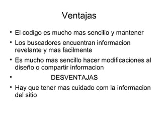 Ventajas

El codigo es mucho mas sencillo y mantener

Los buscadores encuentran informacion
revelante y mas facilmente

Es mucho mas sencillo hacer modificaciones al
diseño o compartir informacion

DESVENTAJAS

Hay que tener mas cuidado com la informacion
del sitio
 