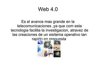 Web 4.0
Es el avance mas grande en la
telecomunicaciones ,ya que com esta
tecnologia facilita la investigacion, atravez de
las creaciones de un sisitema operativo tan
rapido en respuesta
 