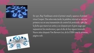 En 1971, Ray Tomlinson envió el primer email y aparece el primer
virus Creeper. Dos años más tarde, la palabra internet se usó por
primera vez en una transmisión de control de protocolo. 1982 fue
la fecha que marcó un antes y un después por el gran auge que
supusieron los emoticonos y que al día de hoy siguen teniendo.
Nueve años después Tim Berners Lee, de la CERN crea la primera
página web.
 