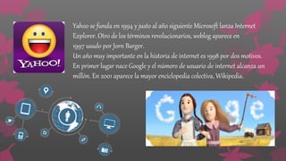 Yahoo se funda en 1994 y justo al año siguiente Microsoft lanza Internet
Explorer. Otro de los términos revolucionarios, weblog aparece en
1997 usado por Jorn Barger.
Un año muy importante en la historia de internet es 1998 por dos motivos.
En primer lugar nace Google y el número de usuario de internet alcanza un
millón. En 2001 aparece la mayor enciclopedia colectiva, Wikipedia.
 