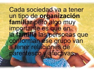 Cada sociedad va a tener
un tipo de organización
familiar pero algo muy
importante es que en
la familia las personas que
conforman ese grupo van
a tener relaciones de
parentesco y afectivas.
 