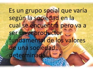 Es un grupo social que varía
según la sociedad en la
cual se encuentra pero va a
ser un reproductor
fundamental de los valores
de una sociedad
determinada.
 