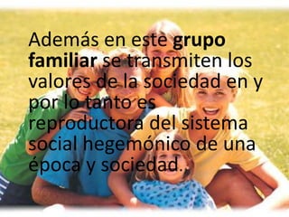 Además en este grupo
familiar se transmiten los
valores de la sociedad en y
por lo tanto es
reproductora del sistema
social hegemónico de una
época y sociedad.
 