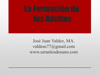 La Formación de 
los Adultos 
José Juan Valdez, MA. 
valdeus77@gmail.com 
www.seranlosdosuno.com 
 