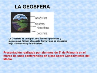 LA GEOSFERALA GEOSFERA
La Geosfera es una gran bola formada por rocas y
metales que forman el planeta Tierra y que se encuentra
bajo la atmósfera y la hidrosfera.
Presentación realizada por alumnos de 5º de Primaria en el
marco de unas conferencias en clase sobre Conocimiento del
Medio.
 