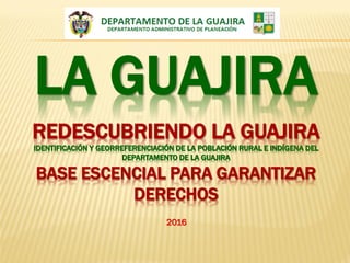 REDESCUBRIENDO LA GUAJIRA
IDENTIFICACIÓN Y GEORREFERENCIACIÓN DE LA POBLACIÓN RURAL E INDÍGENA DEL
DEPARTAMENTO DE LA GUAJIRA
BASE ESCENCIAL PARA GARANTIZAR
DERECHOS
LA GUAJIRA
2016
 