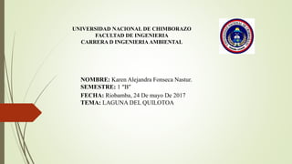 UNIVERSIDAD NACIONAL DE CHIMBORAZO
FACULTAD DE INGENIERIA
CARRERA D INGENIERIAAMBIENTAL
NOMBRE: Karen Alejandra Fonseca Nastur.
SEMESTRE: 1 “B”
FECHA: Riobamba, 24 De mayo De 2017
TEMA: LAGUNA DEL QUILOTOA
 