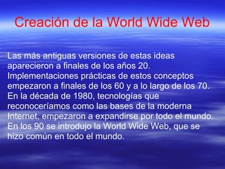 Creación de la World Wide Web

Las más antiguas versiones de estas ideas
aparecieron a finales de los años 20.
Implementaciones prácticas de estos conceptos
empezaron a finales de los 60 y a lo largo de los 70.
En la década de 1980, tecnologías que
reconoceríamos como las bases de la moderna
Internet, empezaron a expandirse por todo el mundo.
En los 90 se introdujo la World Wide Web, que se
hizo común en todo el mundo.
 