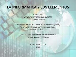 LA INFORMATICA Y SUS ELEMENTOS
INTEGRANTE:
WENDY YULIETH SALINAS HINOJOSA
CC: 1.065.662.095
UNIVERSIDAD NACIONAL ABIERTA Y A DISTANCIA (UNAD)
ESCUELA DE CIENCIAS, ARTES Y HUMANIDADES
COMUNICACIÓN SOCIAL
CURSO: 90006- HERRAMIENTAS INFORMATICAS
TUTOR: NICOLAS CORDOBA
VALLEDUPAR CESAR
2013
 