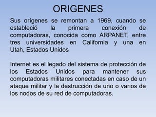 ORIGENESSus orígenes se remontan a 1969, cuando se estableció la primera conexión de computadoras, conocida como ARPANET, entre tres universidades en California y una en Utah, Estados UnidosInternet es el legado del sistema de protección de los Estados Unidos para mantener sus computadoras militares conectadas en caso de un ataque militar y la destrucción de uno o varios de los nodos de su red de computadoras. 