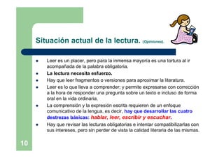 Situación actual de la lectura. (Opiniones).

        Leer es un placer, pero para la inmensa mayoría es una tortura al ir
         acompañada de la palabra obligatoria.
        La lectura necesita esfuerzo.
        Hay que leer fragmentos o versiones para aproximar la literatura.
        Leer es lo que lleva a comprender; y permite expresarse con corrección
         a la hora de responder una pregunta sobre un texto e incluso de forma
         oral en la vida ordinaria.
        La comprensión y la expresión escrita requieren de un enfoque
         comunicativo de la lengua, es decir, hay que desarrollar las cuatro
         destrezas básicas: hablar, leer, escribir y escuchar.
        Hay que revisar las lecturas obligatorias e intentar compatibilizarlas con
         sus intereses, pero sin perder de vista la calidad literaria de las mismas.

10
 