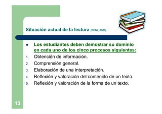 Situación actual de la lectura (PISA, 2006).


         Los estudiantes deben demostrar su dominio
          en cada uno de los cinco procesos siguientes:
     1.   Obtención de información.
     2.   Comprensión general.
     3.   Elaboración de una interpretación.
     4.   Reflexión y valoración del contenido de un texto.
     5.   Reflexión y valoración de la forma de un texto.



13
 
