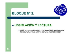 BLOQUE Nº 2.


        LEGISLACIÓN Y LECTURA.
              ¿QUÉ REFERENCIAS SOBRE LECTURA ENCONTRAMOS EN LA
               NORMATIVA ACTUAL A NIVEL ESTATAL Y AUTONÓMICO?




14
 