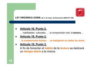 LEY ORGÁNICA 2/2006, de 3   de mayo, de Educación (BOE Nº 106).




        Artículo 16. Punto 2.
         … habilidades culturales … la comprensión oral, la lectura,...
        Artículo 19. Punto 2.
         , la comprensión lectora,… se trabajarán en todas las áreas.
        Artículo 19. Punto 3.
         A fin de fomentar el hábito de la lectura se dedicará
         un tiempo diario a la misma.


18
 