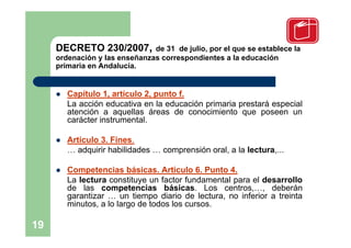 DECRETO 230/2007,         de 31 de julio, por el que se establece la
     ordenación y las enseñanzas correspondientes a la educación
     primaria en Andalucía.


        Capítulo 1, artículo 2, punto f.
         La acción educativa en la educación primaria prestará especial
         atención a aquellas áreas de conocimiento que poseen un
         carácter instrumental.

        Artículo 3. Fines.
         … adquirir habilidades … comprensión oral, a la lectura,...

        Competencias básicas. Artículo 6. Punto 4.
         La lectura constituye un factor fundamental para el desarrollo
         de las competencias básicas. Los centros,…, deberán
         garantizar … un tiempo diario de lectura, no inferior a treinta
         minutos, a lo largo de todos los cursos.

19
 