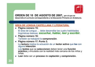 ORDEN DE 10 DE AGOSTO DE 2007,                           por el que se
     desarrolla el currículo correspondiente a la Educación Primaria en Andalucía.



     ÁREA DE LENGUA CASTELLANA Y LITERATURA.
      Página número 15:
       El área de Lengua … debe desarrollar las cuatro habilidades
       lingüísticas básicas: escuchar, hablar, leer y escribir.
      Página número 16:
       También se trabajará la comprensión.
      Página número 17. Punto 3.
       La lectura implica la actuación de un lector activo que lee con
       alguna intención.
       Los textos que se seleccionen deben tener una función
       práctica y vinculada con la realidad más cercana de los niños y
       niñas.
      Leer debe ser un proceso de captación y comprensión.

20
 