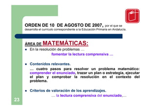 ORDEN DE 10 DE AGOSTO DE 2007,                               por el que se
     desarrolla el currículo correspondiente a la Educación Primaria en Andalucía.



     ÁREA DE      MATEMÁTICAS:
      En la resolución de problemas …
                    fomentar la lectura comprensiva …

        Contenidos relevantes.
         … cuatro pasos para resolver un problema matemático:
         comprender el enunciado, trazar un plan o estrategia, ejecutar
         el plan y comprobar la resolución en el contexto del
         problema.

        Criterios de valoración de los aprendizajes.
                      … la lectura comprensiva del enunciado,…
23
 