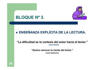 BLOQUE Nº 3.


        ENSEÑANZA EXPLÍCITA DE LA LECTURA.

     “La dificultad es la cortesía del autor hacia el lector.”
                               (Jean Genet)


                “Quiero remover la mente del lector.”
                            (Juan Goytisolo)




24
 