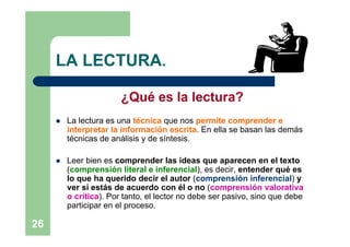LA LECTURA.

                        ¿Qué es la lectura?
        La lectura es una técnica que nos permite comprender e
         interpretar la información escrita. En ella se basan las demás
         técnicas de análisis y de síntesis.

        Leer bien es comprender las ideas que aparecen en el texto
         (comprensión literal e inferencial), es decir, entender qué es
         lo que ha querido decir el autor (comprensión inferencial) y
         ver si estás de acuerdo con él o no (comprensión valorativa
         o crítica). Por tanto, el lector no debe ser pasivo, sino que debe
         participar en el proceso.

26
 