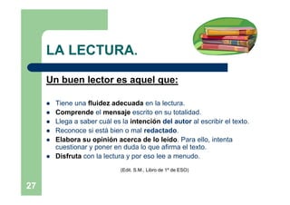 LA LECTURA.

     Un buen lector es aquel que:

        Tiene una fluidez adecuada en la lectura.
        Comprende el mensaje escrito en su totalidad.
        Llega a saber cuál es la intención del autor al escribir el texto.
        Reconoce si está bien o mal redactado.
        Elabora su opinión acerca de lo leído. Para ello, intenta
         cuestionar y poner en duda lo que afirma el texto.
        Disfruta con la lectura y por eso lee a menudo.
                               (Edit. S.M., Libro de 1º de ESO)


27
 