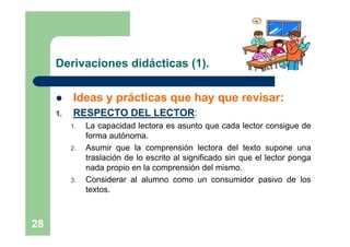 Derivaciones didácticas (1).

         Ideas y prácticas que hay que revisar:
     1.   RESPECTO DEL LECTOR:
          1.   La capacidad lectora es asunto que cada lector consigue de
               forma autónoma.
          2.   Asumir que la comprensión lectora del texto supone una
               traslación de lo escrito al significado sin que el lector ponga
               nada propio en la comprensión del mismo.
          3.   Considerar al alumno como un consumidor pasivo de los
               textos.



28
 