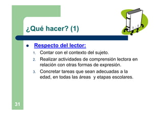 ¿Qué hacer? (1)

        Respecto del lector:
         1.   Contar con el contexto del sujeto.
         2.   Realizar actividades de comprensión lectora en
              relación con otras formas de expresión.
         3.   Concretar tareas que sean adecuadas a la
              edad, en todas las áreas y etapas escolares.




31
 