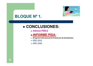 BLOQUE Nº 1.

          CONCLUSIONES:
               Informe PIRLS
             INFORME              PISA:
               (Programa Internacional de Evaluación de Estudiantes):
               AÑO 2003
               AÑO 2006




6
 