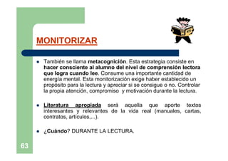 MONITORIZAR

        También se llama metacognición. Esta estrategia consiste en
         hacer consciente al alumno del nivel de comprensión lectora
         que logra cuando lee. Consume una importante cantidad de
         energía mental. Esta monitorización exige haber establecido un
         propósito para la lectura y apreciar si se consigue o no. Controlar
         la propia atención, compromiso y motivación durante la lectura.

        Literatura apropiada será aquella que aporte textos
         interesantes y relevantes de la vida real (manuales, cartas,
         contratos, artículos,...).

        ¿Cuándo? DURANTE LA LECTURA.

63
 