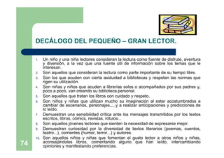 DECÁLOGO DEL PEQUEÑO – GRAN LECTOR.

     1.    Un niño y una niña lectores consideran la lectura como fuente de disfrute, aventura
           y diversión, a la vez que una fuente útil de información sobre los temas que le
           interesan.
     2.    Son aquellos que consideran la lectura como parte importante de su tiempo libre.
     3.    Son los que acuden con cierta asiduidad a bibliotecas y respetan las normas que
           rigen su utilización.
     4.    Son niñas y niños que acuden a librerías solos o acompañados por sus padres y,
           poco a poco, van creando su biblioteca personal.
     5.    Son aquellos que tratan los libros con cuidado y respeto.
     6.    Son niños y niñas que utilizan mucho su imaginación al estar acostumbrados a
           cambiar de escenarios, personajes,....y a realizar anticipaciones y predicciones de
           lo leído.
     7.    Demuestran una sensibilidad crítica ante los mensajes transmitidos por los textos
           escritos, libros, cómics, revistas, rótulos...
     8.    Son aquellos jóvenes lectores que sienten la necesidad de expresarse mejor.
     9.    Demuestran curiosidad por la diversidad de textos literarios (poemas, cuentos,
           teatro...), corrientes (humor, terror...) y autores.
     10.   Son aquellos niños y niñas que fomentan el gusto lector a otros niños y niñas,
           aconsejándoles libros, comentando alguno que han leído, intercambiando
74         opiniones y manifestando preferencias.
 