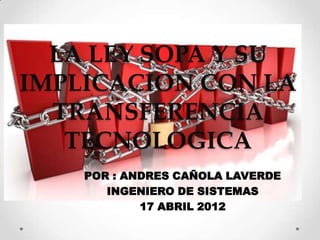 LA LEY SOPA Y SU
IMPLICACION CON LA
  TRANSFERENCIA
   TECNOLOGICA
    POR : ANDRES CAÑOLA LAVERDE
       INGENIERO DE SISTEMAS
            17 ABRIL 2012
 