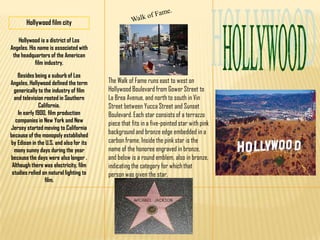Walk of Fame. Hollywood film city HOLLYWOOD Hollywood is a district of Los Angeles. His name is associated with the headquarters of the American film industry. Besides being a suburb of Los Angeles, Hollywood defined the term generically to the industry of film and television rooted in Southern California.In early 1900, film production companies in New York and New Jersey started moving to California because of the monopoly established by Edison in the U.S. and also for its many sunny days during the year because the days were also longer . Although there was electricity, film studies relied on natural lighting to film. The Walk of Fame runs east to west on Hollywood Boulevard from Gower Street to La Brea Avenue, and north to south in Vin Street between Yucca Street and Sunset Boulevard. Each star consists of a terrazzo piece that fits in a five-pointed star with pink background and bronze edge embedded in a carbon frame. Inside the pink star is the name of the honoree engraved in bronze, and below is a round emblem, also in bronze, indicating the category for which that person was given the star. 