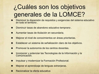 ¿Cuáles son los objetivos
generales de la LOMCE?
 Disminuir la dispersión de requisitos y exigencias del sistema educativo
en todo el territorio .
 Disminuir tasas de abandono educativo temprano .
 Aumentar tasas de titulación en secundaria.
 Mejorar el nivel de conocimientos en áreas prioritarias.
 Establecer un sistema de señalización claro de los objetivos.
 Promover la autonomía de los centros docentes.
 Incorporar y potenciar las Tecnologías de la Información y la
Comunicación.
 Impulsar y modernizar la Formación Profesional.
 Mejorar el aprendizaje de lenguas extranjeras.
 Racionalizar la oferta educativa
 