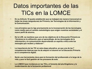 Datos importantes de las
TICs en la LOMCE
En su Artículo 18 queda establecido que se trabajará de manera transversal en
todas las áreas (asignaturas) de Primaria, las Tecnologías de la Información y
la Comunicación.
Los principios que la rige precisamente es la incorporación de las tecnologías
como medio para el cambio metodológico que exigen nuestras sociedades y el
nuevo perfil de alumno.
De la LOE, se mantiene que uno de los objetivos de la Educación Primaria es
“Iniciarse en la utilización, para el aprendizaje, de las tecnologías de la
información y la comunicación desarrollando un espíritu crítico ante los
mensajes que reciben y elaboran”.
La importancia de las TIC en esta etapa educativa, ya que una de las 7
competencias básicas que ha de adquirir el alumno en la Educación Primaria
es la competencia digital.
Serán una herramienta clave para la formación del profesorado a lo largo de la
vida y para la fácil gestión de los procesos de aula.
La LOMCE hace incidencia en las TICs, el fomento del plurilingüismo y la
modernización de la formación profesional
 
