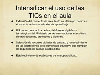 Intensificar el uso de las
TICs en el aula
 Extensión del concepto de aula tanto en el tiempo, como en
el espacio: entornos virtuales de aprendizaje.
 Utilización compartida de las plataformas digitales y
tecnológicas del Ministerio por Administraciones educativas,
centros docentes, profesores y alumnos.
 Selección de recursos digitales de calidad, y reconocimiento
de las aportaciones de la comunidad educativa que cumplan
los requisitos de calidad establecidos.
 Establecimiento de estándares de interoperabilidad.
 