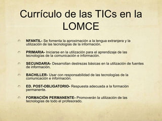 Currículo de las TICs en la
LOMCE
NFANTIL- Se fomenta la aproximación a la lengua extranjera y la
utilización de las tecnologías de la información.
PRIMARIA- Iniciarse en la utilización para el aprendizaje de las
tecnologías de la comunicación e información.
SECUNDARIA- Desarrollan destrezas básicas en la utilización de fuentes
de información.
BACHILLER- Usar con responsabilidad de las tecnologías de la
comunicación e información.
ED. POST-OBLIGATORIO- Respuesta adecuada a la formación
permanente.
FORMACIÓN PERMANENTE- Promoverán la utilización de las
tecnologías de todo el profesorado.
 