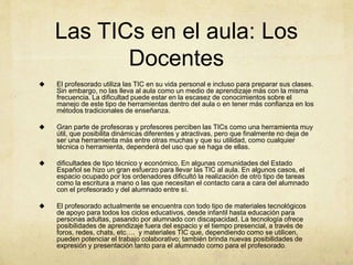 Las TICs en el aula: Los
Docentes
 El profesorado utiliza las TIC en su vida personal e incluso para preparar sus clases.
Sin embargo, no las lleva al aula como un medio de aprendizaje más con la misma
frecuencia. La dificultad puede estar en la escasez de conocimientos sobre el
manejo de este tipo de herramientas dentro del aula o en tener más confianza en los
métodos tradicionales de enseñanza.
 Gran parte de profesoras y profesores perciben las TICs como una herramienta muy
útil, que posibilita dinámicas diferentes y atractivas, pero que finalmente no deja de
ser una herramienta más entre otras muchas y que su utilidad, como cualquier
técnica o herramienta, dependerá del uso que se haga de ellas.
 dificultades de tipo técnico y económico. En algunas comunidades del Estado
Español se hizo un gran esfuerzo para llevar las TIC al aula. En algunos casos, el
espacio ocupado por los ordenadores dificultó la realización de otro tipo de tareas
como la escritura a mano o las que necesitan el contacto cara a cara del alumnado
con el profesorado y del alumnado entre sí.
 El profesorado actualmente se encuentra con todo tipo de materiales tecnológicos
de apoyo para todos los ciclos educativos, desde infantil hasta educación para
personas adultas, pasando por alumnado con discapacidad. La tecnología ofrece
posibilidades de aprendizaje fuera del espacio y el tiempo presencial, a través de
foros, redes, chats, etc…. y materiales TIC que, dependiendo como se utilicen,
pueden potenciar el trabajo colaborativo; también brinda nuevas posibilidades de
expresión y presentación tanto para el alumnado como para el profesorado.
 