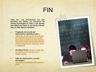FIN
Cada vez nos encontramos con más
docentes que utilizan con frecuencia las
nuevas tecnologías en clase y que aportan
sus reflexiones sobre el uso de las mismas.
Aquí os dejo algunos ejemplos:
 Fragmento del estudio del
observatorio e-igualdad sobre la
utilización de las nuevas tecnologías
por parte de las profesoras. Puedes
ver el texto completo en http://www.e-
igualdad.net/sites/default/files/Genera
ciones_tecnologicas_segunda_brech
a_digital.pdf
 Ana María Piussi. De ida y vuelta. Dar
un rodeo con la escritura en un
master on-line.
 Taller de coeducación y nuevas
tecnologías:
http://lanaranjadelazahar.blogspot.co
m.es/
 