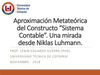 Aproximación Metateórica
del Constructo “Sistema
Contable”. Una mirada
desde Niklas Luhmann.
PROF. LENIN EDUARDO GUERRA (PHD)
UNIVERSIDAD TÉCNICA DE COTOPAXI
NOVIEMBRE - 2018
 