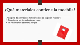 ¿Qué materiales contiene la mochila?
-
 Carpeta de actividades familiares que se sugieren realizar :
 Registro de los libros leídos en casa.
 Te recomiendo este libro porque.
 