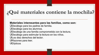 ¿Qué materiales contiene la mochila?
Materiales interesantes para las familias, como son:
Decálogo para los padres de familia.
Decálogo para los alumnos.
Decálogo de una familia comprometida con la lectura.
Decálogo para estimular la lectura en los niños.
Los diez derechos del lector.
Razones para leer.
Dípticos
 