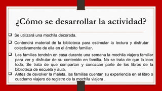 ¿Cómo se desarrollar la actividad?
 Se utilizará una mochila decorada.
 Las familias tendrán en casa durante una semana la mochila viajera familiar
para ver y disfrutar de su contenido en familia. No se trata de que lo lean
todo. Se trata de que compartan y conozcan parte de los libros de la
biblioteca de escuela y aula.
 Antes de devolver la maleta, las familias cuentan su experiencia en el libro o
cuaderno viajero de registro de la mochila viajera .
 Contendrá material de la biblioteca para estimular la lectura y disfrutar
colectivamente de ella en el ámbito familiar.
 