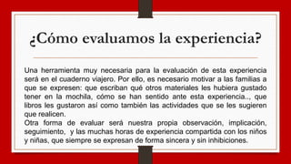 ¿Cómo evaluamos la experiencia?
Una herramienta muy necesaria para la evaluación de esta experiencia
será en el cuaderno viajero. Por ello, es necesario motivar a las familias a
que se expresen: que escriban qué otros materiales les hubiera gustado
tener en la mochila, cómo se han sentido ante esta experiencia.., que
libros les gustaron así como también las actividades que se les sugieren
que realicen.
Otra forma de evaluar será nuestra propia observación, implicación,
seguimiento, y las muchas horas de experiencia compartida con los niños
y niñas, que siempre se expresan de forma sincera y sin inhibiciones.
 
