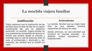 La mochila viajera familiar
Justificación
Todos sabemos que la implicación de las
familias hacia el acto de leer es un apoyo
fundamental del que no debemos
prescindir. La mochila viajera familiar es
una experiencia compartida de lectura en
familia que emana desde la escuela y
entreteje todo su red de ilusiones entre el
aula, el profesorado y alumnado y, por
supuesto, las familias que la reciben en
casa.
Antecedentes
La mochila familiar tuvo su origen hace
más de una década, provoca
situaciones de lectura en casa.
Desde entonces, es una actividad que
funciona en muchas escuelas en
distintos niveles educativos, con
bastante éxito.
 
