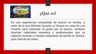¿Qué es?
Es una experiencia compartida de lectura en familia, a
partir de la que disfrutar durante un tiempo en casa de una
mochila para estimular el gusto por la lectura; contiene
diversos materiales impresos y audiovisuales que va
viajando durante un tiempo estipulado de familia en familia,
para disfrute de todos.
 