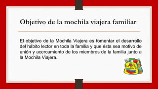 Objetivo de la mochila viajera familiar
El objetivo de la Mochila Viajera es fomentar el desarrollo
del hábito lector en toda la familia y que ésta sea motivo de
unión y acercamiento de los miembros de la familia junto a
la Mochila Viajera.
 