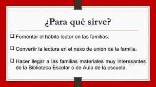 ¿Para qué sirve?
 Fomentar el hábito lector en las familias.
 Convertir la lectura en el nexo de unión de la familia.
 Hacer llegar a las familias materiales muy interesantes
de la Biblioteca Escolar o de Aula de la escuela.
 