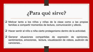 ¿Para qué sirve?
 Motivar tanto a los niños y niñas de la clase como a las propias
familias a compartir momentos de lectura, comunicación y afecto.
 Hacer sentir al niño o niña cierto protagonismo dentro de la actividad.
 Generar situaciones compartidas de expresión de opiniones,
sentimientos, emociones, lectura, visualización de videos, audición de
canciones...
 