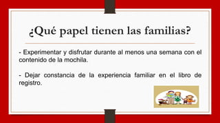 ¿Qué papel tienen las familias?
- Experimentar y disfrutar durante al menos una semana con el
contenido de la mochila.
- Dejar constancia de la experiencia familiar en el libro de
registro.
 