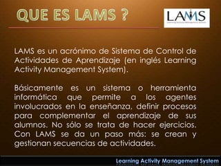 QUE ES LAMS ? LAMS es un acrónimo de Sistema de Control de Actividades de Aprendizaje (en inglés Learning Activity Management System).  Básicamente es un sistema o herramienta informática que permite a los agentes involucrados en la enseñanza, definir procesos para complementar el aprendizaje de sus alumnos. No sólo se trata de hacer ejercicios. Con LAMS se da un paso más: se crean y gestionan secuencias de actividades. Learning Activity Management System 