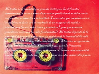 El timbre es la cualidad que permite distinguir los diferentes
instrumentos o voces a pesar de que estén produciendo sonidos con la
misma altura, duración e intensidad. Los sonidos que escuchamos son
complejos; es decir, son el resultado de un conjunto de sonidos
simultáneos (tonos, sobre tonos y armónicos), pero que nosotros
percibimos como uno (sonido fundamental). El timbre depende de la
cantidad de armónicos que tenga un sonido y de la intensidad de cada
uno de ellos, a lo cual se lo denomina espectro. El timbre se representa
en una onda por el dibujo. Un sonido puro, como la frecuencia
fundamental o cada sobre tono, se representa con una onda sinusoidal,
mientras que un sonido complejo es la suma de ondas sensoriales puras.
 